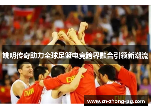姚明传奇助力全球足篮电竞跨界融合引领新潮流