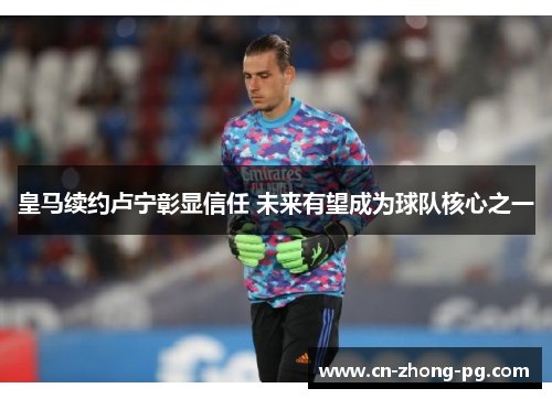 皇马续约卢宁彰显信任 未来有望成为球队核心之一 皇马续约卢宁彰显信任 未来有望成为球队核心之一